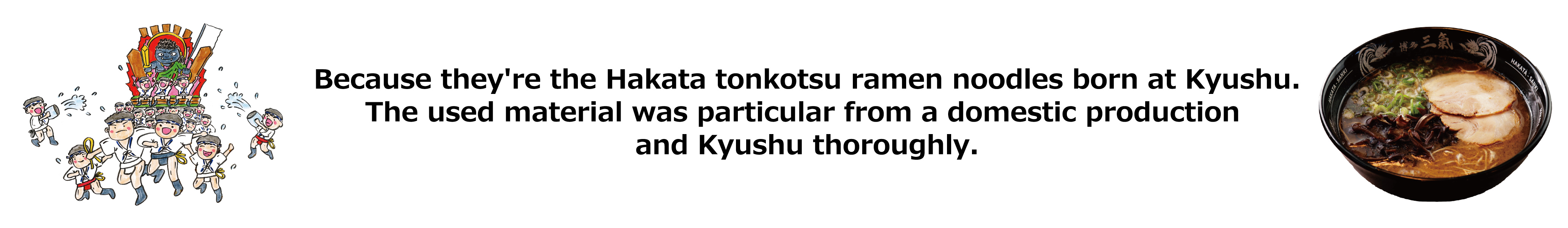 Because they're the Hakata tonkotsu ramen noodles born at Kyushu. The used material was particular from a domestic production and Kyushu thoroughly.
